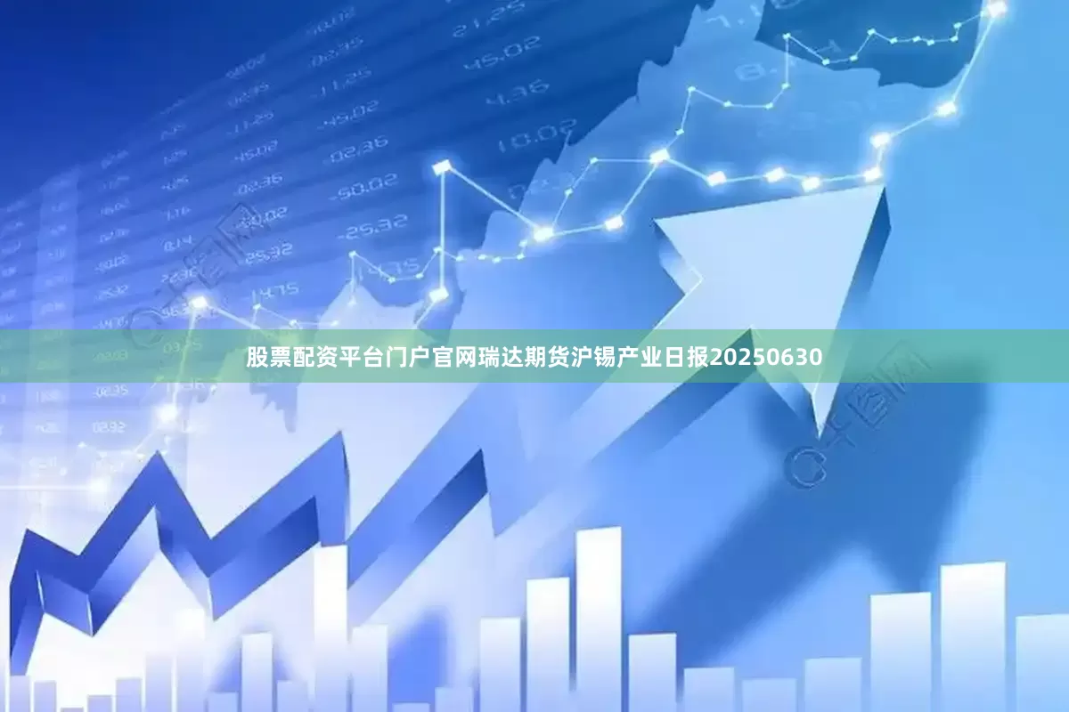股票配资平台门户官网瑞达期货沪锡产业日报20250630