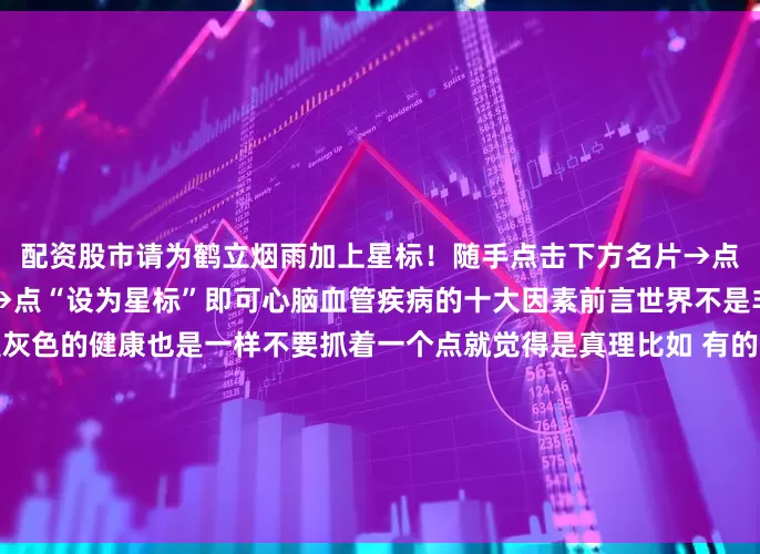配资股市请为鹤立烟雨加上星标！随手点击下方名片→点右上角（…）弹出菜单栏→点“设为星标”即可心脑血管疾病的十大因素前言世界不是非黑即白大多数地方都是灰色的健康也是一样不要抓着一个点就觉得是真理比如 有的人胡吃海喝有的人又啥也不敢吃癌症都是遗传和饮食没关系癌症就是食品安全问题外面的东西不能吃其实一个人要生病跟生活中的方方面面都有关系你只盯着任何一点都会矫枉过正这也是很多人焦虑的来源今天我们来说说影响