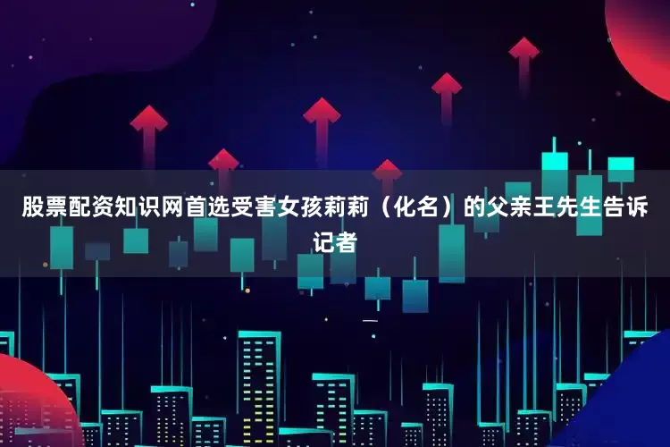 股票配资知识网首选受害女孩莉莉（化名）的父亲王先生告诉记者