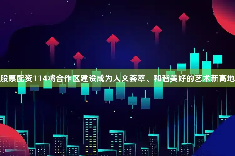 股票配资114将合作区建设成为人文荟萃、和谐美好的艺术新高地